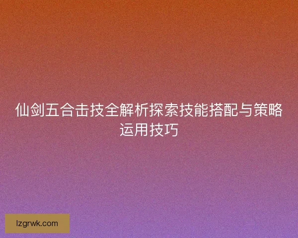 仙剑五合击技全解析探索技能搭配与策略运用技巧