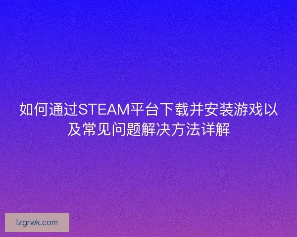 如何通过STEAM平台下载并安装游戏以及常见问题解决方法详解
