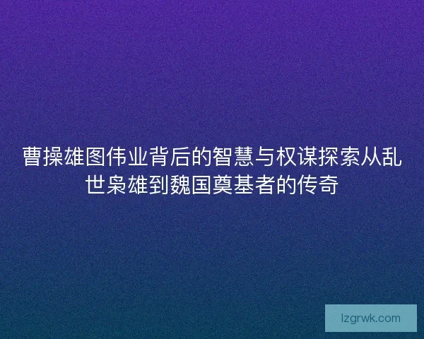 曹操雄图伟业背后的智慧与权谋探索从乱世枭雄到魏国奠基者的传奇