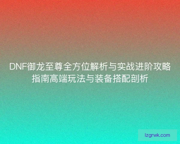 DNF御龙至尊全方位解析与实战进阶攻略指南高端玩法与装备搭配剖析