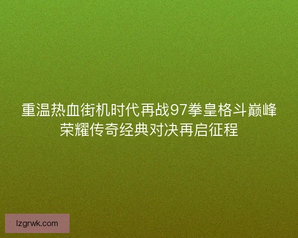 重温热血街机时代再战97拳皇格斗巅峰荣耀传奇经典对决再启征程