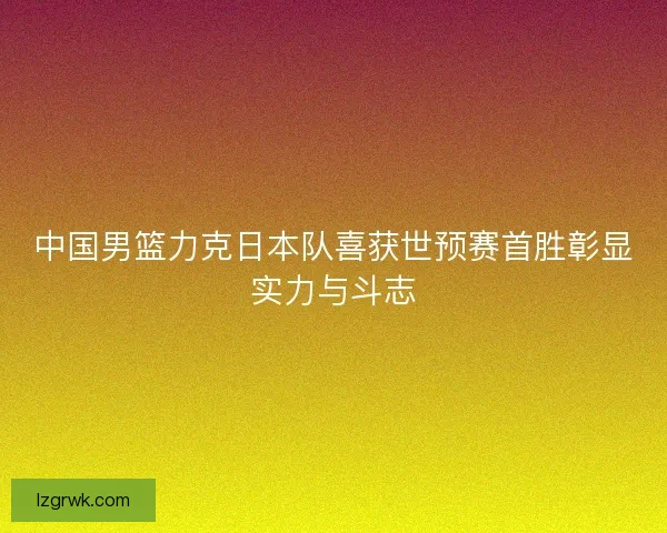 中国男篮力克日本队喜获世预赛首胜彰显实力与斗志