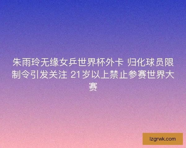 朱雨玲无缘女乒世界杯外卡 归化球员限制令引发关注 21岁以上禁止参赛世界大赛