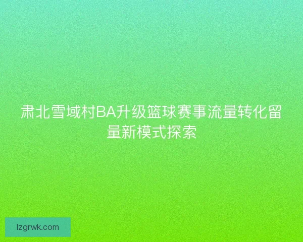 肃北雪域村BA升级篮球赛事流量转化留量新模式探索