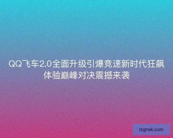 QQ飞车2.0全面升级引爆竞速新时代狂飙体验巅峰对决震撼来袭